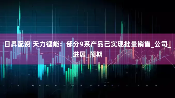 日昇配资 天力锂能：部分9系产品已实现批量销售_公司_进展_预期